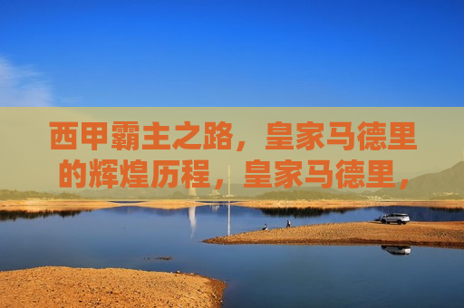 西甲霸主之路，皇家马德里的辉煌历程，皇家马德里，西甲霸主之路的辉煌历程，皇家马德里，西甲霸主之路的辉煌