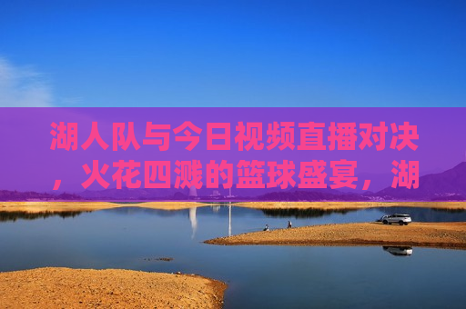 湖人队与今日视频直播对决，火花四溅的篮球盛宴，湖人队今日对决，火花四溅的篮球盛宴直播，湖人队今日对决，火花四溅的篮球盛宴直播开启
