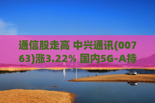 通信股走高 中兴通讯(00763)涨3.22% 国内5G-A持续加速发展 部分6G新技术已正式应用