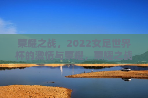 荣耀之战，2022女足世界杯的 *** 与荣耀，荣耀之战，2022女足世界杯的 *** 绽放
