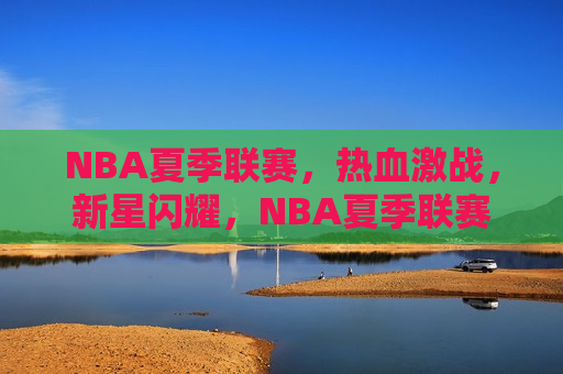 NBA夏季联赛，热血激战，新星闪耀，NBA夏季联赛，新星闪耀，热血激战启幕