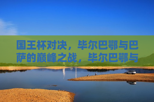 国王杯对决，毕尔巴鄂与巴萨的巅峰之战，毕尔巴鄂与巴萨巅峰对决，国王杯战火重燃，国王杯战火重燃，毕尔巴鄂与巴萨巅峰对决