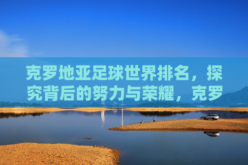 克罗地亚足球世界排名，探究背后的努力与荣耀，克罗地亚足球世界排名背后的努力与荣耀，克罗地亚足球世界排名背后的努力与荣耀，探究背后的故事