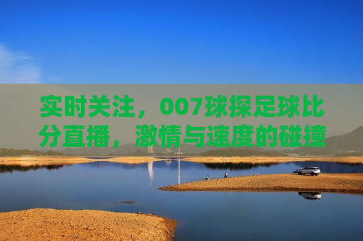 实时关注，007球探足球比分直播， *** 与速度的碰撞，007球探足球比分直播， *** 与速度的盛宴，007球探足球比分直播， *** 与速度的盛宴实时更新