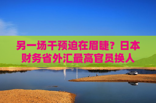 另一场干预迫在眉睫？日本财务省外汇更高官员换人