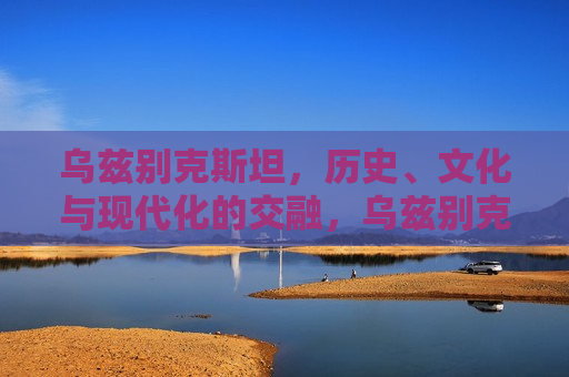 乌兹别克斯坦，历史、文化与现代化的交融，乌兹别克斯坦，历史与现代的文化交汇，乌兹别克斯坦，历史与现代的文化交融之旅