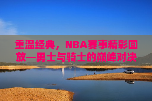 重温经典，NBA赛事精彩回放—勇士与骑士的巅峰对决，勇士与骑士巅峰对决，经典赛事重温，勇士与骑士巅峰对决，经典赛事重温