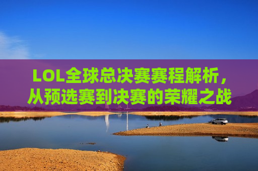 LOL全球总决赛赛程解析，从预选赛到决赛的荣耀之战，LOL全球总决赛赛程全解析，荣耀之战的起点与终点，LOL全球总决赛赛程全解析，荣耀之战的起点与终点