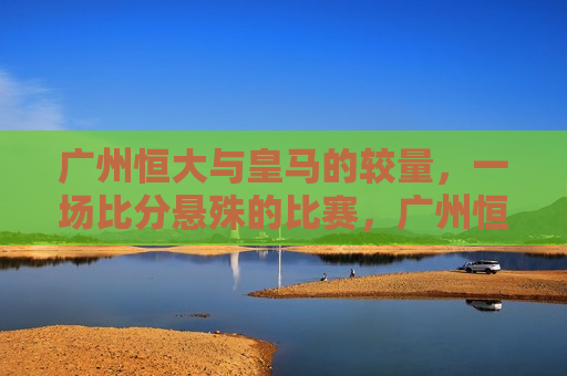 广州恒大与皇马的较量，一场比分悬殊的比赛，广州恒大与皇马对决，比分悬殊的较量