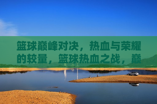篮球巅峰对决，热血与荣耀的较量，篮球热血之战，巅峰荣耀的较量，篮球巅峰之战，热血与荣耀的较量