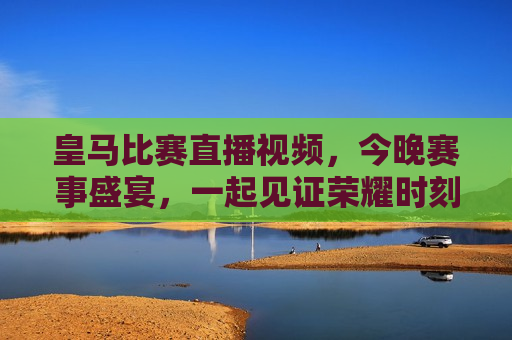 皇马比赛直播视频，今晚赛事盛宴，一起见证荣耀时刻，皇马对决盛宴，荣耀时刻见证者，皇马对决盛宴，荣耀时刻的见证者