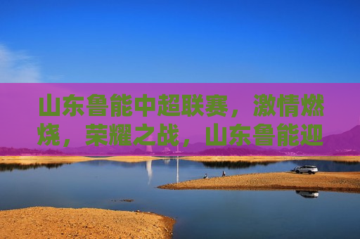 山东鲁能中超联赛， *** 燃烧，荣耀之战，山东鲁能迎战中超联赛，荣耀之战， *** 燃烧，山东鲁能迎战中超联赛，荣耀之战， *** 燃烧  第1张