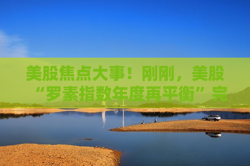 美股焦点大事！刚刚，美股“罗素指数年度再平衡”完成了  第1张