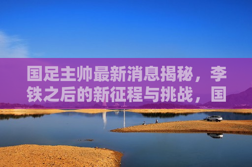 国足主帅最新消息揭秘，李铁之后的新征程与挑战，国足新帅李铁之后的新征程与挑战，国足新帅李铁之后的新征程，揭秘挑战与未来