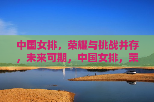 中国女排，荣耀与挑战并存，未来可期，中国女排，荣耀与挑战的未来，中国女排，荣耀与挑战的未来可期