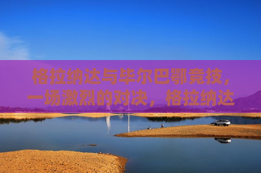 格拉纳达与毕尔巴鄂竞技，一场激烈的对决，格拉纳达与毕尔巴鄂竞技，激烈对决上演，格拉纳达与毕尔巴鄂竞技上演激烈对决