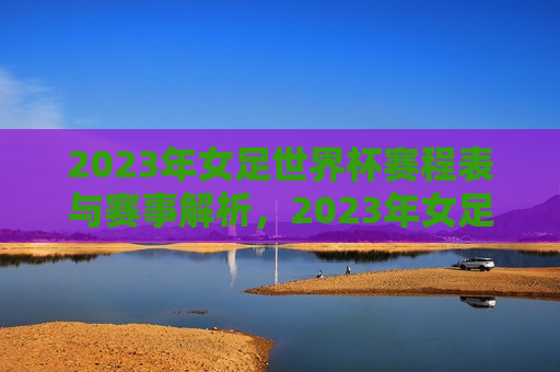 2023年女足世界杯赛程表与赛事解析，2023年女足世界杯赛程及赛事解析亮相，2023年女足世界杯赛程解析亮相，赛事安排与解析一网打尽