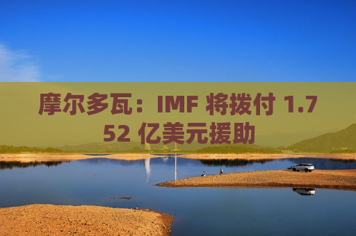 摩尔多瓦：IMF 将拨付 1.752 亿美元援助