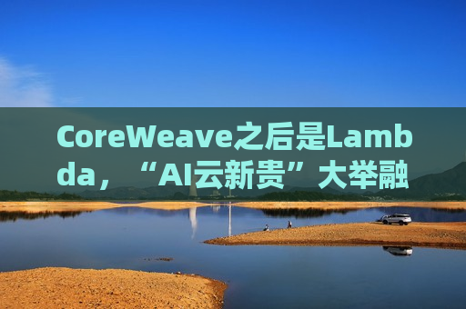 CoreWeave之后是Lambda，“AI云新贵”大举融资，英伟达GPU弹药不断