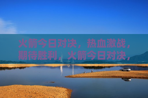 火箭今日对决，热血激战，期待胜利，火箭今日对决，激战热血，胜利在望，火箭对决，热血激战，期待胜利