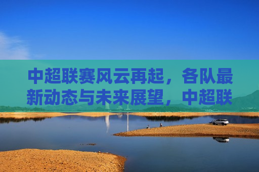 中超联赛风云再起，各队最新动态与未来展望，中超联赛再起风云，各队最新动态及未来展望，中超联赛再起风云，各队最新动态与未来展望  第1张