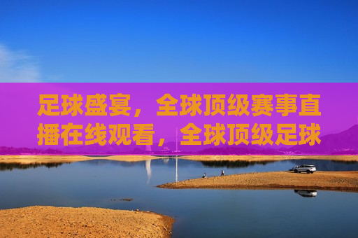足球盛宴，全球顶级赛事直播在线观看，全球顶级足球赛事直播盛宴，全球顶级足球赛事直播盛宴，足球迷的狂欢