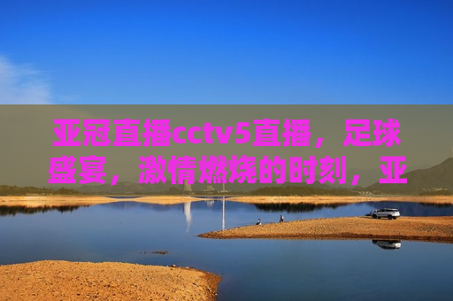 亚冠直播cctv5直播，足球盛宴， *** 燃烧的时刻，亚冠盛宴，CCTV5直播足球 *** 时刻，CCTV5亚冠直播盛宴，足球 *** 燃烧的时刻
