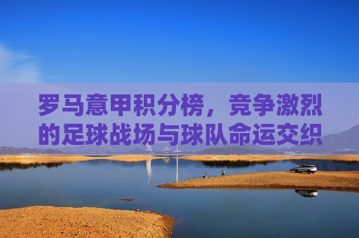 罗马意甲积分榜，竞争激烈的足球战场与球队命运交织的篇章，罗马意甲积分榜，球队命运交织的激烈战场，罗马意甲积分榜，球队命运交织的激烈战场  第1张