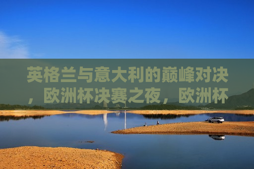 英格兰与意大利的巅峰对决，欧洲杯决赛之夜，欧洲杯决赛之夜，英格兰与意大利的终极对决，欧洲杯决赛之夜，英格兰与意大利的终极对决