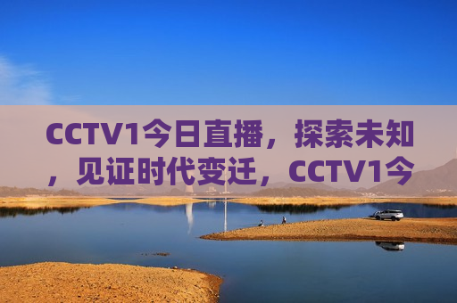 CCTV1今日直播，探索未知，见证时代变迁，CCTV1今日探索时代未知，见证历史变迁，CCTV1今日直播，探索时代未知，见证历史变迁