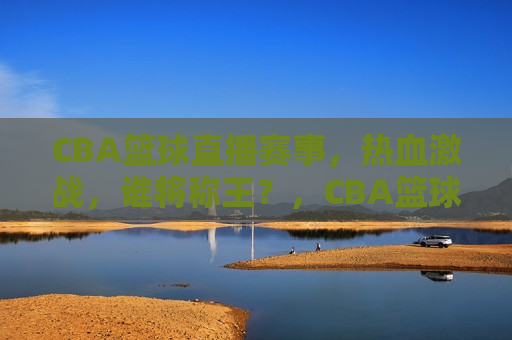 CBA篮球直播赛事，热血激战，谁将称王？，CBA篮球直播盛宴，热血激战，谁将荣膺王者之冠？，CBA篮球直播盛宴，热血激战，王者之争