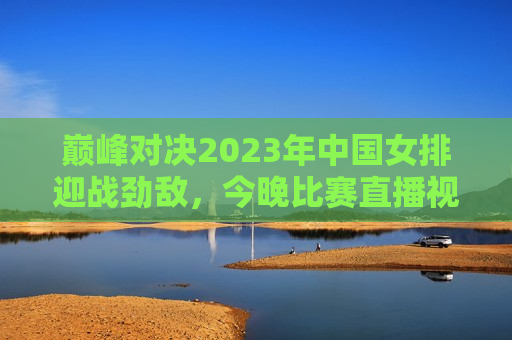 巅峰对决2023年中国女排迎战劲敌，今晚比赛直播视频全程回顾与解析，巅峰对决回顾，中国女排迎战劲敌，今晚比赛直播视频解析，巅峰对决回顾，中国女排迎战劲敌，比赛直播视频解析与回顾  第1张