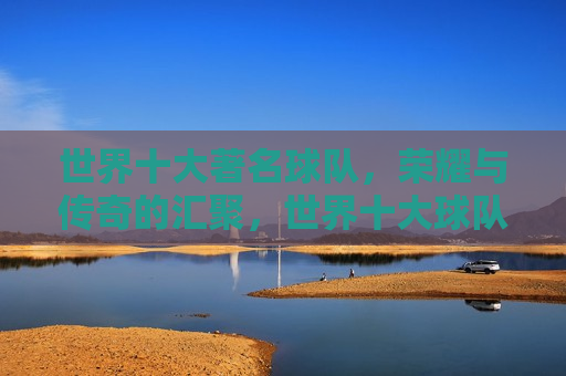 世界十大著名球队，荣耀与传奇的汇聚，世界十大球队，荣耀传奇的汇聚，世界十大球队，荣耀传奇的汇聚