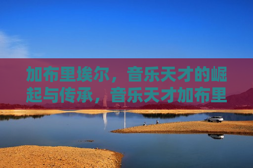 加布里埃尔，音乐天才的崛起与传承，音乐天才加布里埃尔，崛起的传奇与传承的荣光，音乐天才加布里埃尔，传奇崛起与荣光的传承