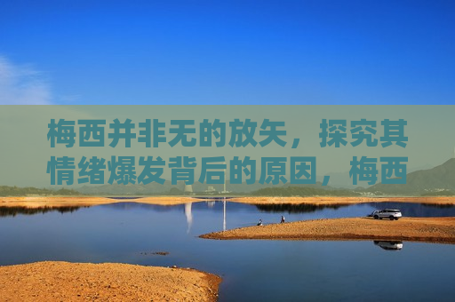 梅西并非无的放矢，探究其情绪爆发背后的原因，梅西情绪爆发背后的深层原因，梅西情绪爆发背后的深层原因