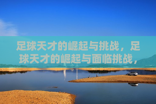 足球天才的崛起与挑战，足球天才的崛起与面临挑战，足球天才的崛起与面临的挑战