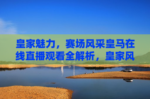 皇家魅力，赛场风采皇马在线直播观看全解析，皇家风范再现赛场，皇马在线直播观赛全解析，皇家风范再现赛场，皇马在线直播观赛全解析