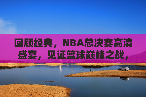 回顾经典，NBA总决赛高清盛宴，见证篮球巅峰之战，重温经典，NBA总决赛盛宴，篮球巅峰之战见证时刻，重温经典，NBA总决赛盛宴，见证篮球巅峰之战  第1张