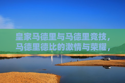 皇家马德里与马德里竞技，马德里德比的 *** 与荣耀，马德里德比，皇家马德里与马德里竞技的 *** 碰撞与荣耀之战，马德里德比，皇家马德里与马德里竞技的 *** 与荣耀之战