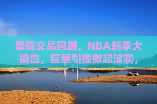 重磅交易回顾，NBA新季大换血，巨星引援掀起波澜，NBA新季重磅交易回顾，巨星引援掀起波澜，NBA新季重磅交易回顾，巨星引援掀起波澜