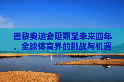 巴黎奥运会延期至未来四年，全球体育界的挑战与机遇，巴黎奥运会延期四年，全球体育界的挑战与新的机遇，巴黎奥运会延期四年，全球体育界的挑战与新的机遇