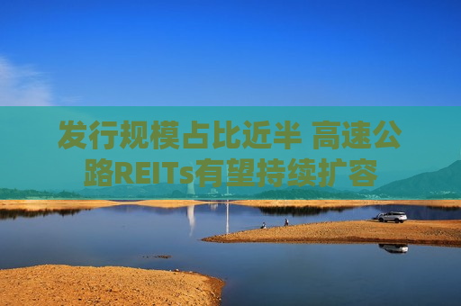 发行规模占比近半 高速公路REITs有望持续扩容