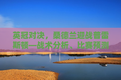 英冠对决，桑德兰迎战普雷斯顿—战术分析、比赛预测与精彩看点，英冠焦点战，桑德兰迎战普雷斯顿，战术比拼与比赛预测，英冠焦点战，桑德兰迎战普雷斯顿，战术比拼与精彩看点