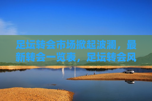 足坛转会市场掀起波澜，最新转会一览表，足坛转会风暴来袭，最新转会一览表揭晓，足坛转会风暴来袭，最新转会一览表揭晓