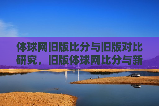 体球网旧版比分与旧版对比研究，旧版体球网比分与新版对比研究，新旧版体球网比分对比研究