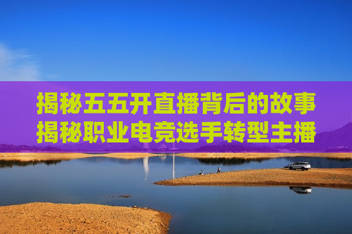 揭秘五五开直播背后的故事揭秘职业电竞选手转型主播的艰辛与收获，五五开如何成为直播界翘楚？，五五开直播背后的故事，职业选手转型主播的艰辛与收获，五五开直播背后的故事，职业选手转型主播的艰辛与收获