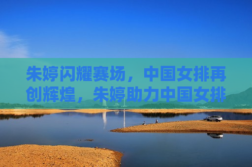 朱婷闪耀赛场，中国女排再创辉煌，朱婷助力中国女排再创辉煌，朱婷助力中国女排再创辉煌