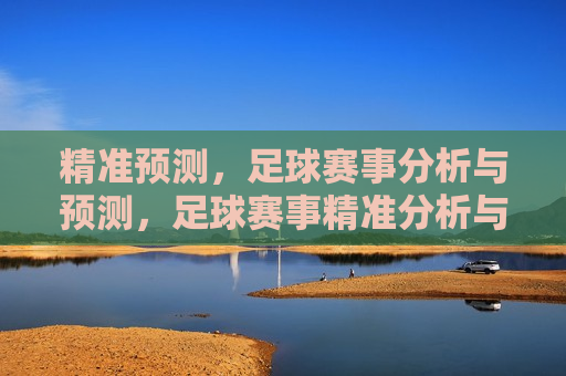 精准预测，足球赛事分析与预测，足球赛事精准分析与预测，足球赛事精准预测与分析