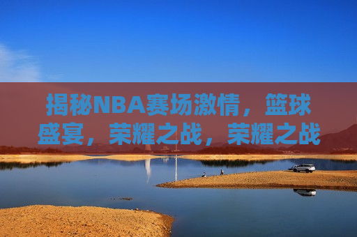 揭秘NBA赛场 *** ，篮球盛宴，荣耀之战，荣耀之战，NBA赛场 *** 揭秘，揭秘NBA赛场，荣耀之战与 *** 四溢的篮球盛宴