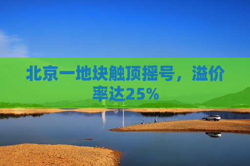 北京一地块触顶摇号，溢价率达25%